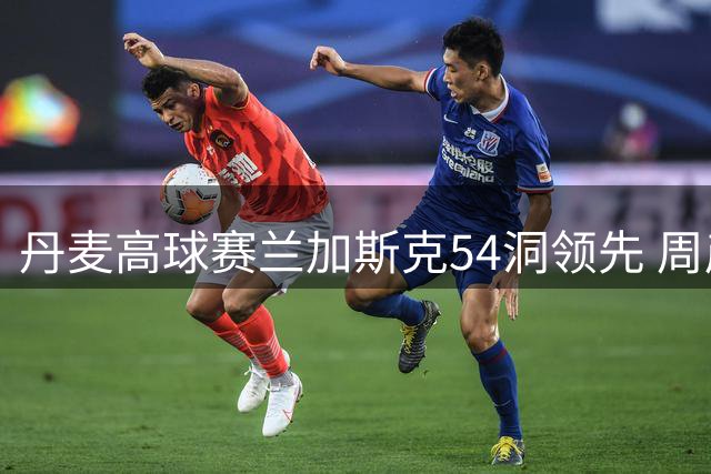 丹麦高球赛兰加斯克54洞领先 周彦含紧追不舍