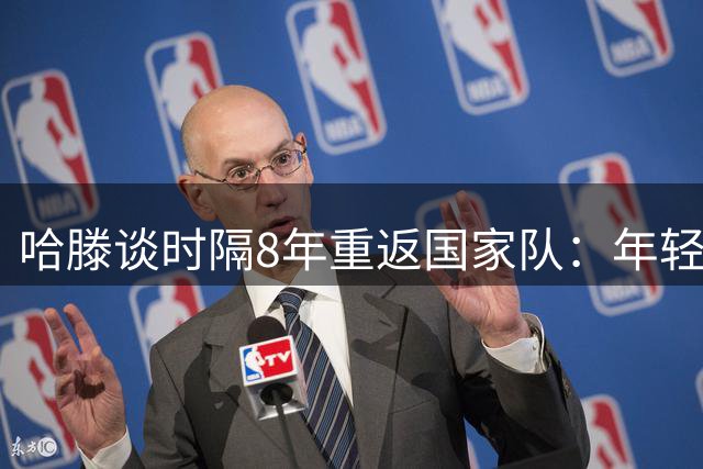 哈滕谈时隔8年重返国家队：年轻时得在NBA站稳脚跟 去证明自己