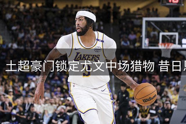土超豪门锁定尤文中场猎物 昔日恩师力邀阿图尔加盟
