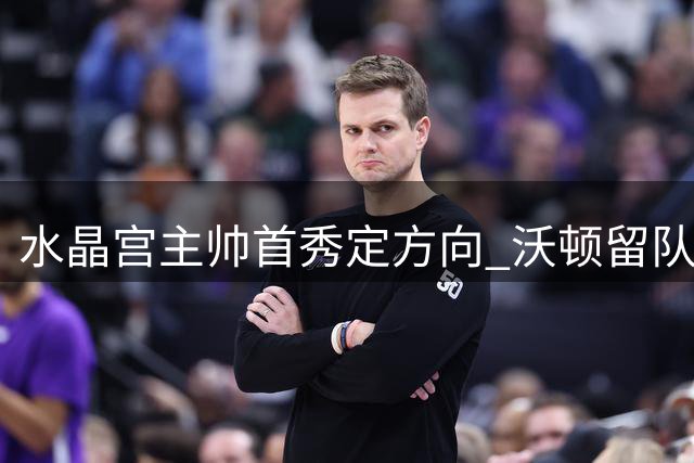 水晶宫主帅首秀定方向 沃顿留队曼城引援受阻