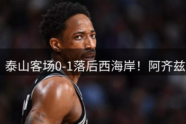 泰山客场0-1落后西海岸！阿齐兹生吃杨瑞琦破门