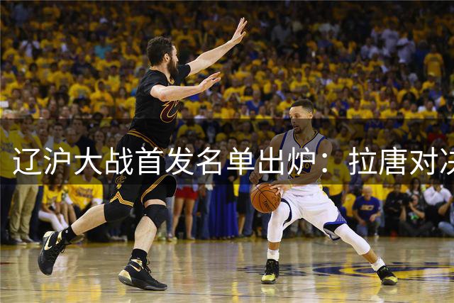 辽沪大战首发名单出炉：拉唐对决热菲尼奥 朱辰杰领衔申花防线