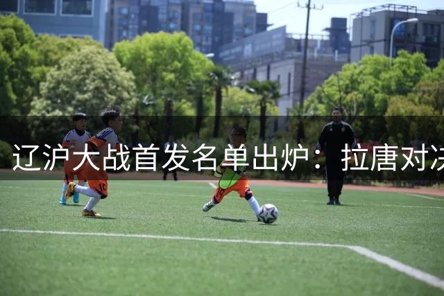 辽沪大战首发名单出炉：拉唐对决热菲尼奥 朱辰杰领衔申花防线