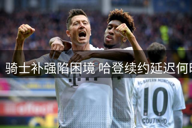 骑士补强陷困境 哈登续约延迟何时解？